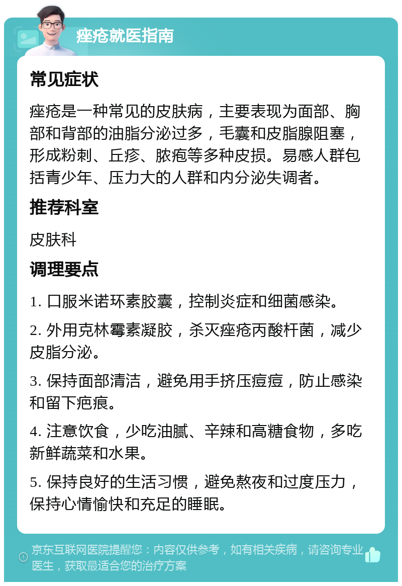 痤疮就医指南 常见症状 痤疮是一种常见的皮肤病，主要表现为面部、胸部和背部的油脂分泌过多，毛囊和皮脂腺阻塞，形成粉刺、丘疹、脓疱等多种皮损。易感人群包括青少年、压力大的人群和内分泌失调者。 推荐科室 皮肤科 调理要点 1. 口服米诺环素胶囊，控制炎症和细菌感染。 2. 外用克林霉素凝胶，杀灭痤疮丙酸杆菌，减少皮脂分泌。 3. 保持面部清洁，避免用手挤压痘痘，防止感染和留下疤痕。 4. 注意饮食，少吃油腻、辛辣和高糖食物，多吃新鲜蔬菜和水果。 5. 保持良好的生活习惯，避免熬夜和过度压力，保持心情愉快和充足的睡眠。