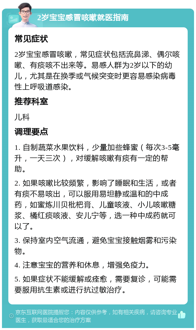 2岁宝宝感冒咳嗽就医指南 常见症状 2岁宝宝感冒咳嗽，常见症状包括流鼻涕、偶尔咳嗽、有痰咳不出来等。易感人群为2岁以下的幼儿，尤其是在换季或气候突变时更容易感染病毒性上呼吸道感染。 推荐科室 儿科 调理要点 1. 自制蔬菜水果饮料，少量加些蜂蜜（每次3-5毫升，一天三次），对缓解咳嗽有痰有一定的帮助。 2. 如果咳嗽比较频繁，影响了睡眠和生活，或者有痰不易咳出，可以服用易坦静或温和的中成药，如蜜炼川贝枇杷膏、儿童咳液、小儿咳嗽糖浆、橘红痰咳液、安儿宁等，选一种中成药就可以了。 3. 保持室内空气流通，避免宝宝接触烟雾和污染物。 4. 注意宝宝的营养和休息，增强免疫力。 5. 如果症状不能缓解或痊愈，需要复诊，可能需要服用抗生素或进行抗过敏治疗。