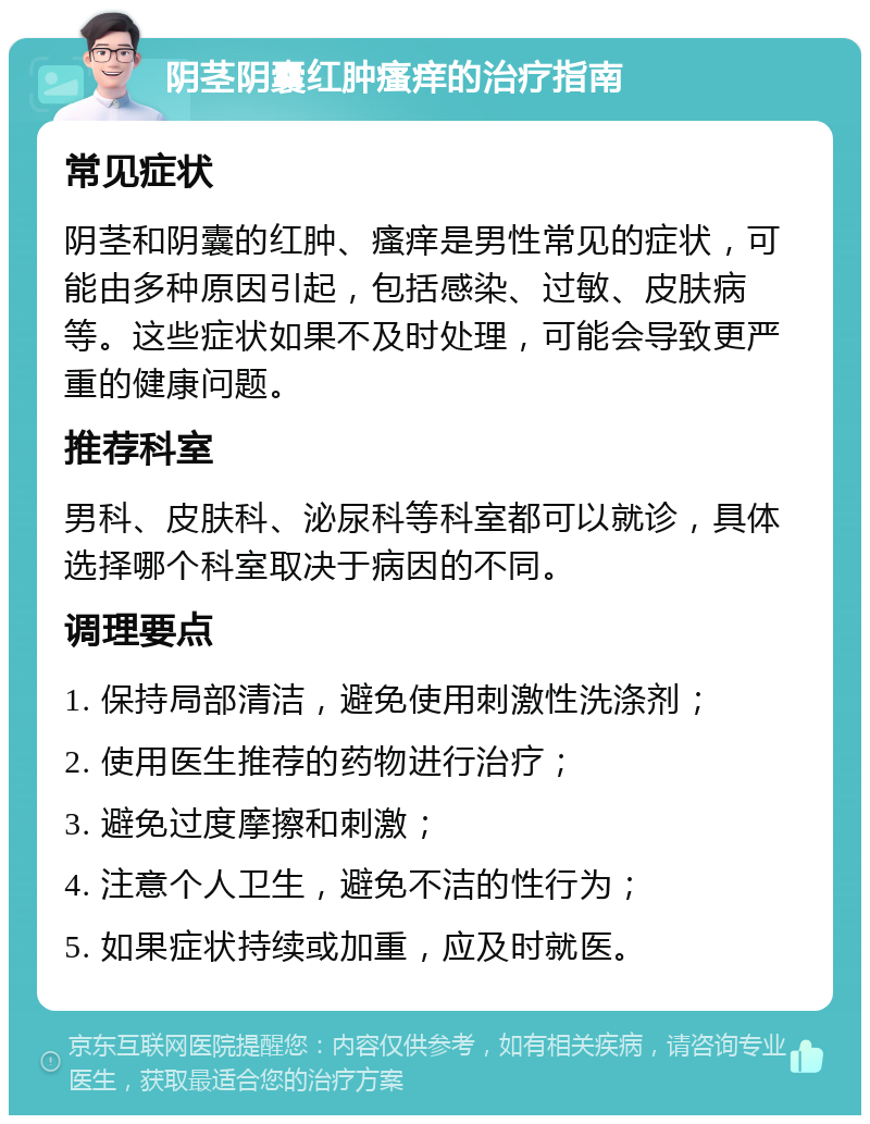 阴茎阴囊红肿瘙痒的治疗指南 常见症状 阴茎和阴囊的红肿、瘙痒是男性常见的症状，可能由多种原因引起，包括感染、过敏、皮肤病等。这些症状如果不及时处理，可能会导致更严重的健康问题。 推荐科室 男科、皮肤科、泌尿科等科室都可以就诊，具体选择哪个科室取决于病因的不同。 调理要点 1. 保持局部清洁，避免使用刺激性洗涤剂； 2. 使用医生推荐的药物进行治疗； 3. 避免过度摩擦和刺激； 4. 注意个人卫生，避免不洁的性行为； 5. 如果症状持续或加重，应及时就医。