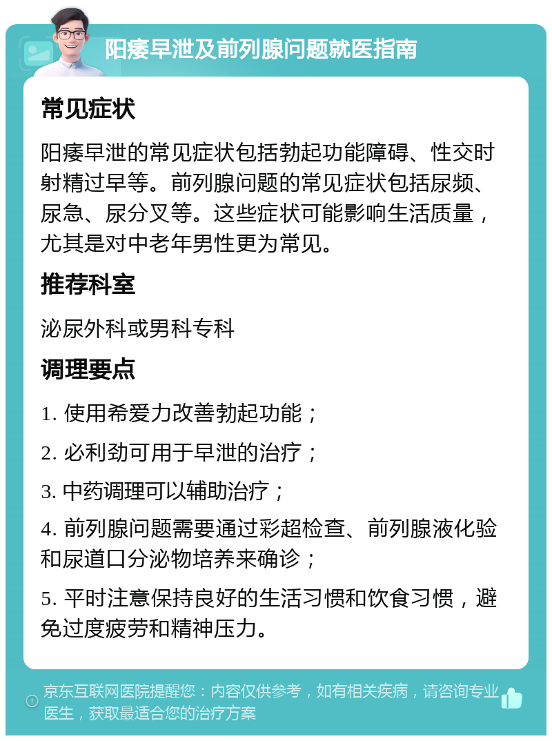 阳痿早泄及前列腺问题就医指南 常见症状 阳痿早泄的常见症状包括勃起功能障碍、性交时射精过早等。前列腺问题的常见症状包括尿频、尿急、尿分叉等。这些症状可能影响生活质量，尤其是对中老年男性更为常见。 推荐科室 泌尿外科或男科专科 调理要点 1. 使用希爱力改善勃起功能； 2. 必利劲可用于早泄的治疗； 3. 中药调理可以辅助治疗； 4. 前列腺问题需要通过彩超检查、前列腺液化验和尿道口分泌物培养来确诊； 5. 平时注意保持良好的生活习惯和饮食习惯，避免过度疲劳和精神压力。