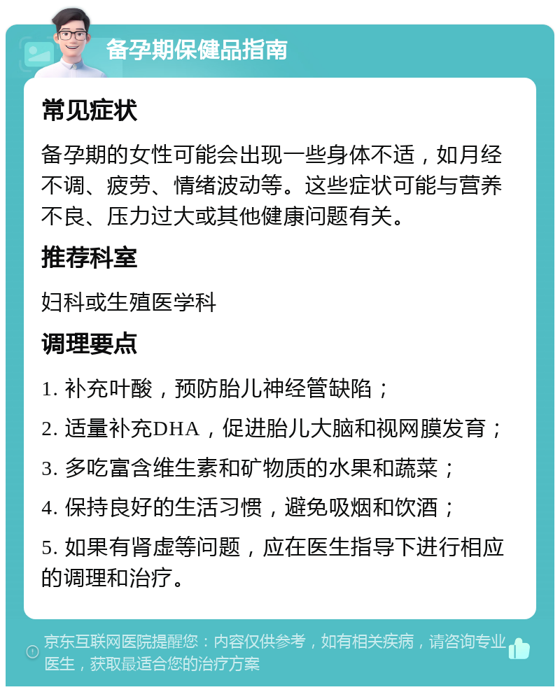 备孕期保健品指南 常见症状 备孕期的女性可能会出现一些身体不适，如月经不调、疲劳、情绪波动等。这些症状可能与营养不良、压力过大或其他健康问题有关。 推荐科室 妇科或生殖医学科 调理要点 1. 补充叶酸，预防胎儿神经管缺陷； 2. 适量补充DHA，促进胎儿大脑和视网膜发育； 3. 多吃富含维生素和矿物质的水果和蔬菜； 4. 保持良好的生活习惯，避免吸烟和饮酒； 5. 如果有肾虚等问题，应在医生指导下进行相应的调理和治疗。