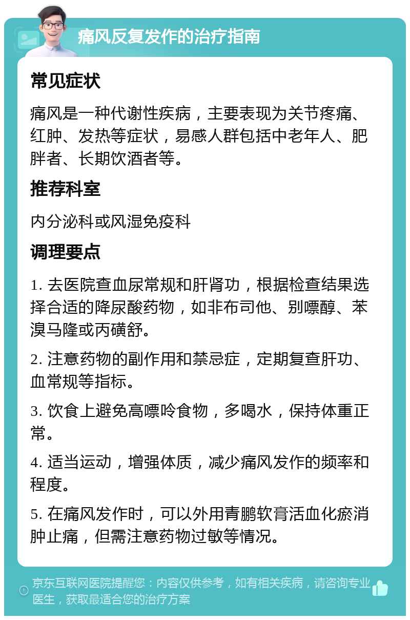 痛风反复发作的治疗指南 常见症状 痛风是一种代谢性疾病，主要表现为关节疼痛、红肿、发热等症状，易感人群包括中老年人、肥胖者、长期饮酒者等。 推荐科室 内分泌科或风湿免疫科 调理要点 1. 去医院查血尿常规和肝肾功，根据检查结果选择合适的降尿酸药物，如非布司他、别嘌醇、苯溴马隆或丙磺舒。 2. 注意药物的副作用和禁忌症，定期复查肝功、血常规等指标。 3. 饮食上避免高嘌呤食物，多喝水，保持体重正常。 4. 适当运动，增强体质，减少痛风发作的频率和程度。 5. 在痛风发作时，可以外用青鹏软膏活血化瘀消肿止痛，但需注意药物过敏等情况。