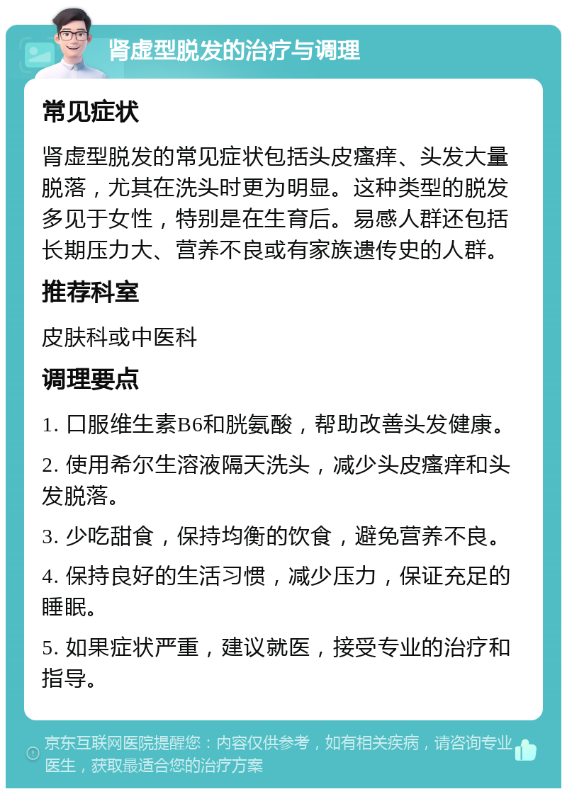 肾虚型脱发的治疗与调理 常见症状 肾虚型脱发的常见症状包括头皮瘙痒、头发大量脱落，尤其在洗头时更为明显。这种类型的脱发多见于女性，特别是在生育后。易感人群还包括长期压力大、营养不良或有家族遗传史的人群。 推荐科室 皮肤科或中医科 调理要点 1. 口服维生素B6和胱氨酸，帮助改善头发健康。 2. 使用希尔生溶液隔天洗头，减少头皮瘙痒和头发脱落。 3. 少吃甜食，保持均衡的饮食，避免营养不良。 4. 保持良好的生活习惯，减少压力，保证充足的睡眠。 5. 如果症状严重，建议就医，接受专业的治疗和指导。