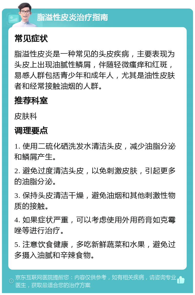 脂溢性皮炎治疗指南 常见症状 脂溢性皮炎是一种常见的头皮疾病，主要表现为头皮上出现油腻性鳞屑，伴随轻微瘙痒和红斑，易感人群包括青少年和成年人，尤其是油性皮肤者和经常接触油烟的人群。 推荐科室 皮肤科 调理要点 1. 使用二硫化硒洗发水清洁头皮，减少油脂分泌和鳞屑产生。 2. 避免过度清洁头皮，以免刺激皮肤，引起更多的油脂分泌。 3. 保持头皮清洁干燥，避免油烟和其他刺激性物质的接触。 4. 如果症状严重，可以考虑使用外用药膏如克霉唑等进行治疗。 5. 注意饮食健康，多吃新鲜蔬菜和水果，避免过多摄入油腻和辛辣食物。