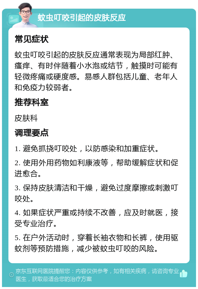 蚊虫叮咬引起的皮肤反应 常见症状 蚊虫叮咬引起的皮肤反应通常表现为局部红肿、瘙痒、有时伴随着小水泡或结节，触摸时可能有轻微疼痛或硬度感。易感人群包括儿童、老年人和免疫力较弱者。 推荐科室 皮肤科 调理要点 1. 避免抓挠叮咬处，以防感染和加重症状。 2. 使用外用药物如利康液等，帮助缓解症状和促进愈合。 3. 保持皮肤清洁和干燥，避免过度摩擦或刺激叮咬处。 4. 如果症状严重或持续不改善，应及时就医，接受专业治疗。 5. 在户外活动时，穿着长袖衣物和长裤，使用驱蚊剂等预防措施，减少被蚊虫叮咬的风险。