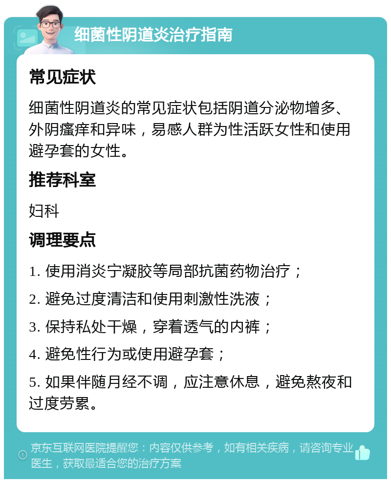 细菌性阴道炎治疗指南 常见症状 细菌性阴道炎的常见症状包括阴道分泌物增多、外阴瘙痒和异味，易感人群为性活跃女性和使用避孕套的女性。 推荐科室 妇科 调理要点 1. 使用消炎宁凝胶等局部抗菌药物治疗； 2. 避免过度清洁和使用刺激性洗液； 3. 保持私处干燥，穿着透气的内裤； 4. 避免性行为或使用避孕套； 5. 如果伴随月经不调，应注意休息，避免熬夜和过度劳累。