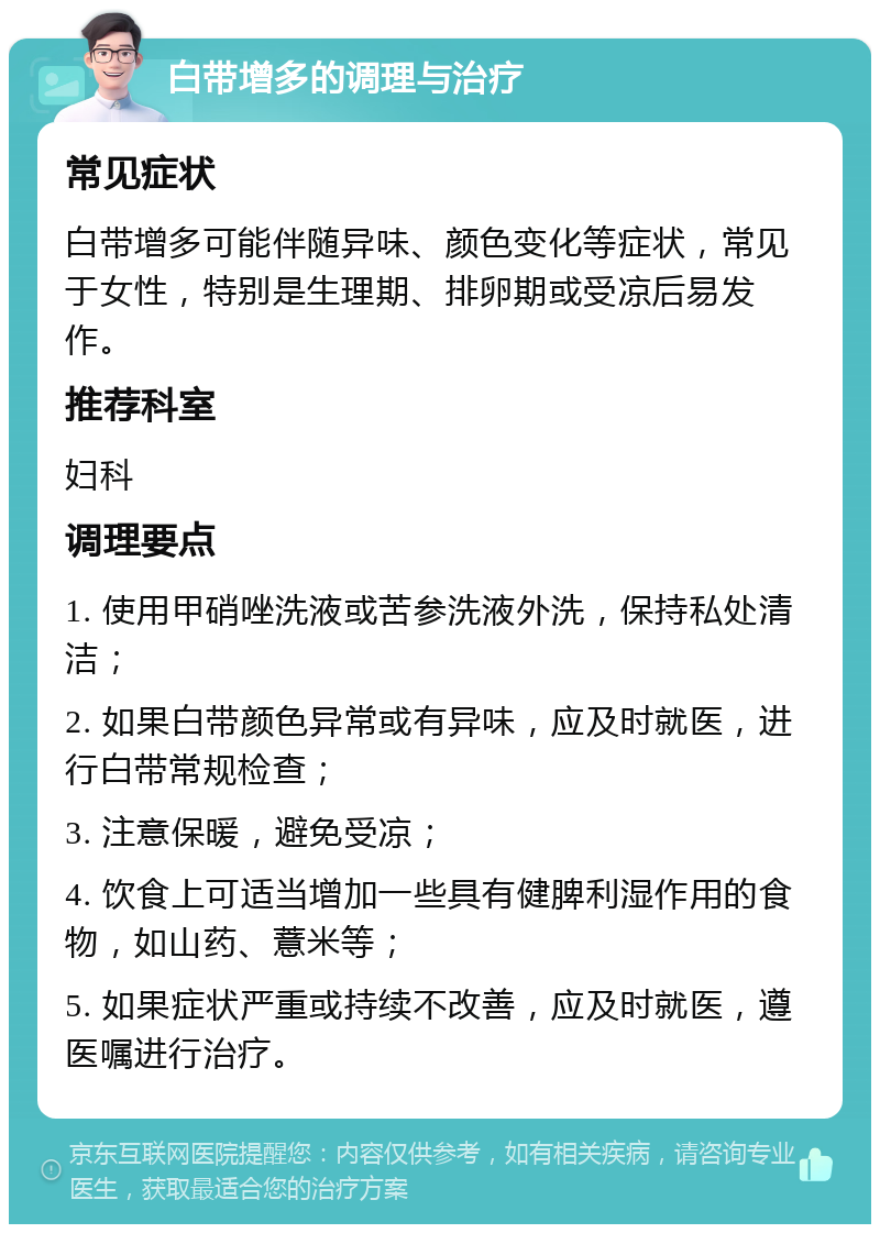 白带增多的调理与治疗 常见症状 白带增多可能伴随异味、颜色变化等症状，常见于女性，特别是生理期、排卵期或受凉后易发作。 推荐科室 妇科 调理要点 1. 使用甲硝唑洗液或苦参洗液外洗，保持私处清洁； 2. 如果白带颜色异常或有异味，应及时就医，进行白带常规检查； 3. 注意保暖，避免受凉； 4. 饮食上可适当增加一些具有健脾利湿作用的食物，如山药、薏米等； 5. 如果症状严重或持续不改善，应及时就医，遵医嘱进行治疗。