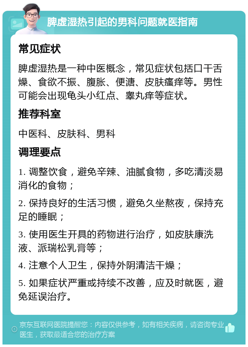 脾虚湿热引起的男科问题就医指南 常见症状 脾虚湿热是一种中医概念，常见症状包括口干舌燥、食欲不振、腹胀、便溏、皮肤瘙痒等。男性可能会出现龟头小红点、睾丸痒等症状。 推荐科室 中医科、皮肤科、男科 调理要点 1. 调整饮食，避免辛辣、油腻食物，多吃清淡易消化的食物； 2. 保持良好的生活习惯，避免久坐熬夜，保持充足的睡眠； 3. 使用医生开具的药物进行治疗，如皮肤康洗液、派瑞松乳膏等； 4. 注意个人卫生，保持外阴清洁干燥； 5. 如果症状严重或持续不改善，应及时就医，避免延误治疗。