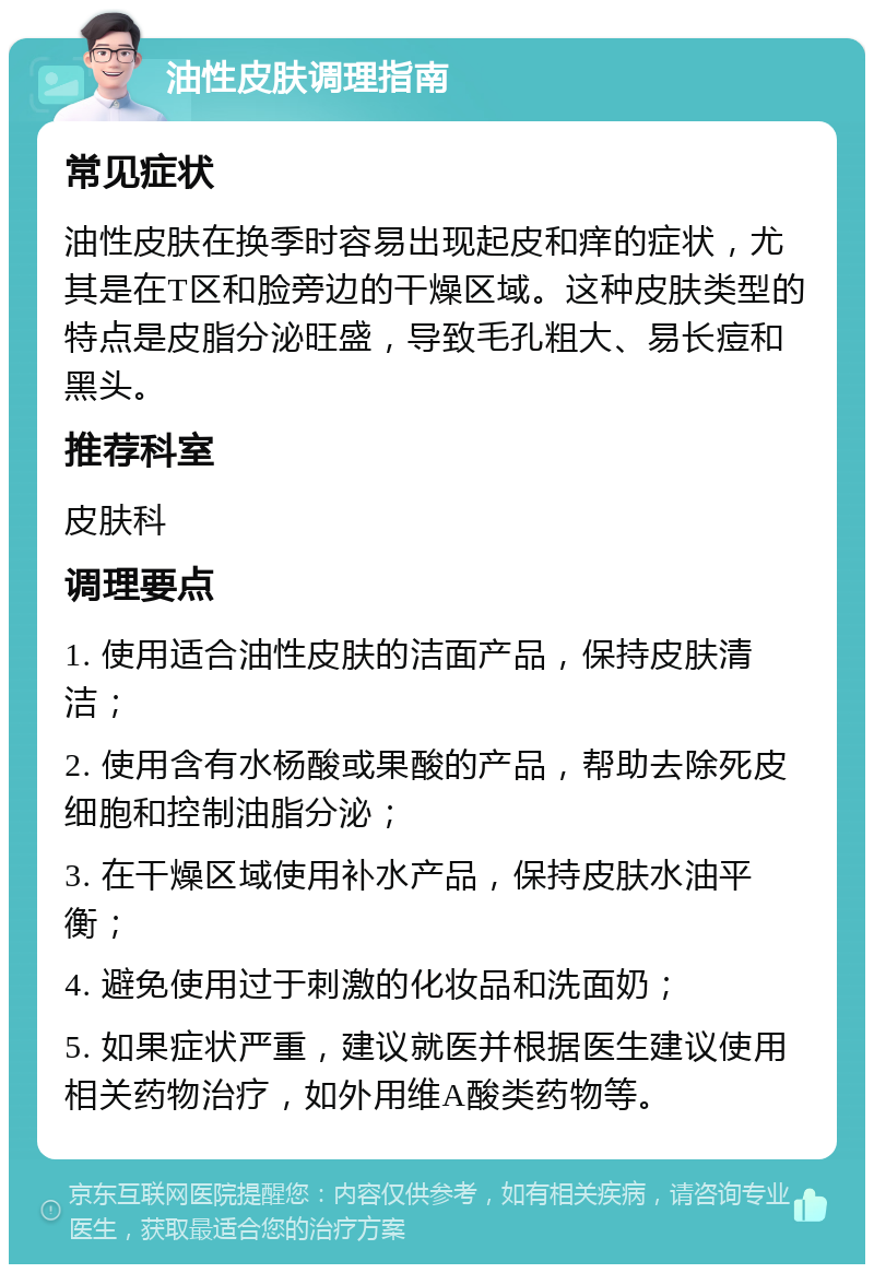 油性皮肤调理指南 常见症状 油性皮肤在换季时容易出现起皮和痒的症状，尤其是在T区和脸旁边的干燥区域。这种皮肤类型的特点是皮脂分泌旺盛，导致毛孔粗大、易长痘和黑头。 推荐科室 皮肤科 调理要点 1. 使用适合油性皮肤的洁面产品，保持皮肤清洁； 2. 使用含有水杨酸或果酸的产品，帮助去除死皮细胞和控制油脂分泌； 3. 在干燥区域使用补水产品，保持皮肤水油平衡； 4. 避免使用过于刺激的化妆品和洗面奶； 5. 如果症状严重，建议就医并根据医生建议使用相关药物治疗，如外用维A酸类药物等。