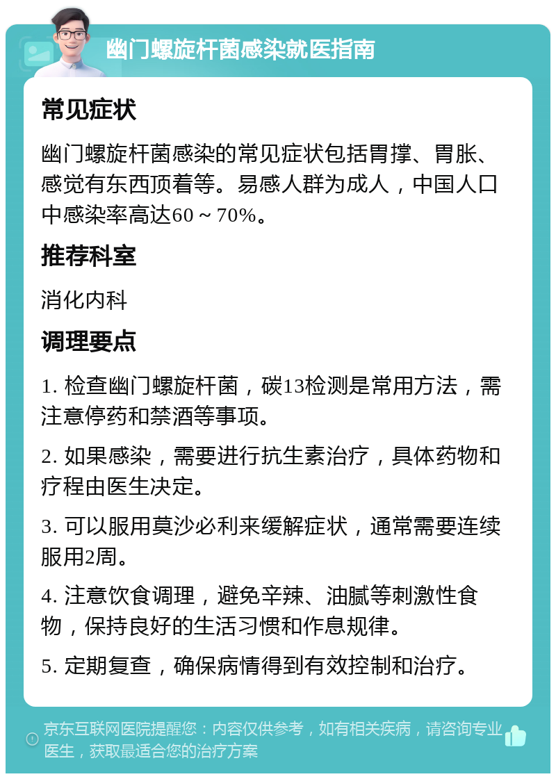 幽门螺旋杆菌感染就医指南 常见症状 幽门螺旋杆菌感染的常见症状包括胃撑、胃胀、感觉有东西顶着等。易感人群为成人，中国人口中感染率高达60～70%。 推荐科室 消化内科 调理要点 1. 检查幽门螺旋杆菌，碳13检测是常用方法，需注意停药和禁酒等事项。 2. 如果感染，需要进行抗生素治疗，具体药物和疗程由医生决定。 3. 可以服用莫沙必利来缓解症状，通常需要连续服用2周。 4. 注意饮食调理，避免辛辣、油腻等刺激性食物，保持良好的生活习惯和作息规律。 5. 定期复查，确保病情得到有效控制和治疗。