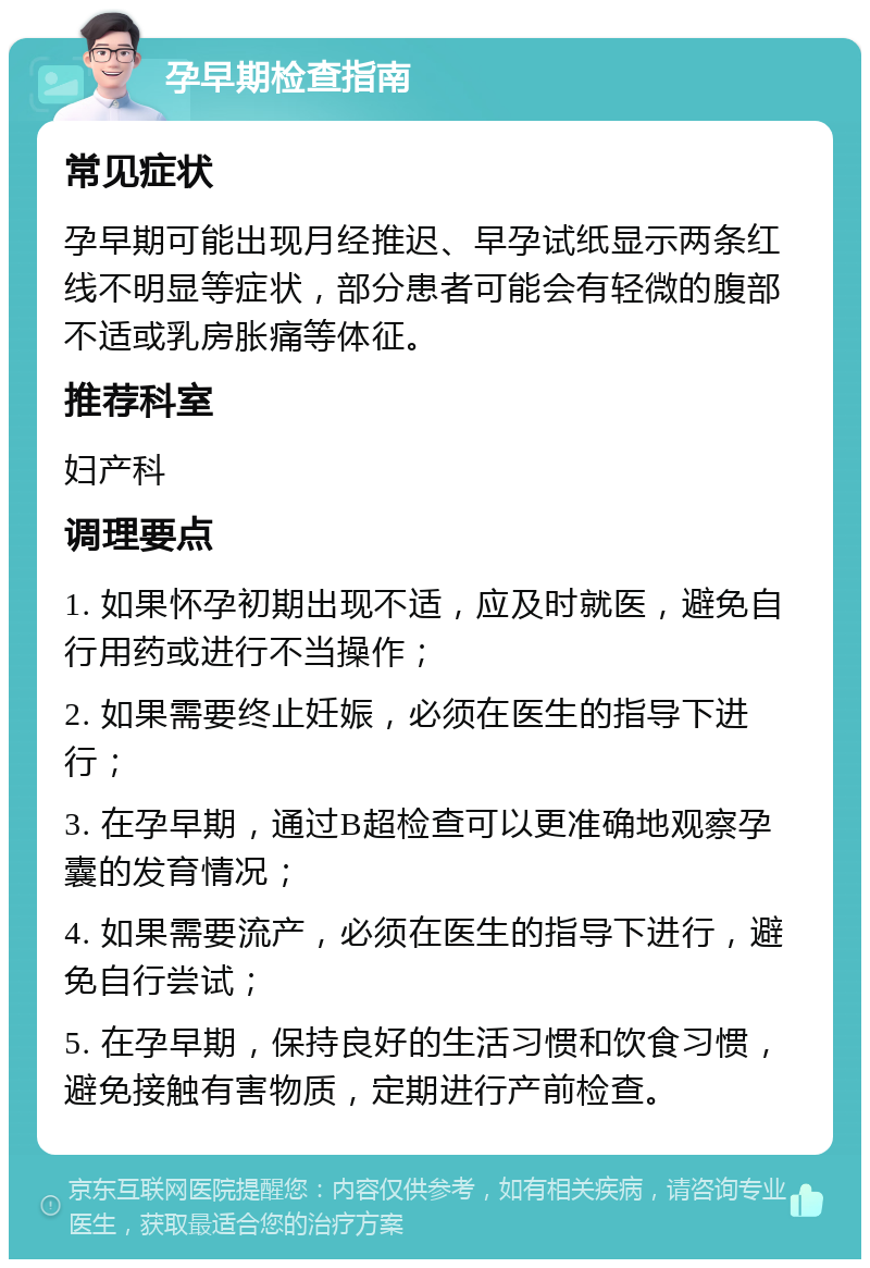 孕早期检查指南 常见症状 孕早期可能出现月经推迟、早孕试纸显示两条红线不明显等症状，部分患者可能会有轻微的腹部不适或乳房胀痛等体征。 推荐科室 妇产科 调理要点 1. 如果怀孕初期出现不适，应及时就医，避免自行用药或进行不当操作； 2. 如果需要终止妊娠，必须在医生的指导下进行； 3. 在孕早期，通过B超检查可以更准确地观察孕囊的发育情况； 4. 如果需要流产，必须在医生的指导下进行，避免自行尝试； 5. 在孕早期，保持良好的生活习惯和饮食习惯，避免接触有害物质，定期进行产前检查。