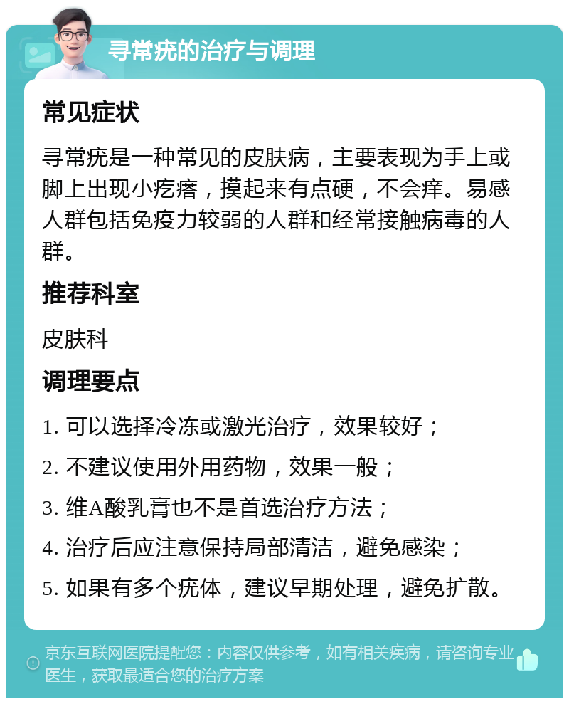 寻常疣的治疗与调理 常见症状 寻常疣是一种常见的皮肤病，主要表现为手上或脚上出现小疙瘩，摸起来有点硬，不会痒。易感人群包括免疫力较弱的人群和经常接触病毒的人群。 推荐科室 皮肤科 调理要点 1. 可以选择冷冻或激光治疗，效果较好； 2. 不建议使用外用药物，效果一般； 3. 维A酸乳膏也不是首选治疗方法； 4. 治疗后应注意保持局部清洁，避免感染； 5. 如果有多个疣体，建议早期处理，避免扩散。