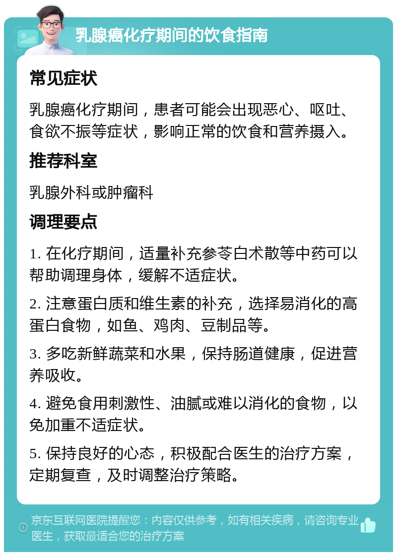 乳腺癌化疗期间的饮食指南 常见症状 乳腺癌化疗期间，患者可能会出现恶心、呕吐、食欲不振等症状，影响正常的饮食和营养摄入。 推荐科室 乳腺外科或肿瘤科 调理要点 1. 在化疗期间，适量补充参苓白术散等中药可以帮助调理身体，缓解不适症状。 2. 注意蛋白质和维生素的补充，选择易消化的高蛋白食物，如鱼、鸡肉、豆制品等。 3. 多吃新鲜蔬菜和水果，保持肠道健康，促进营养吸收。 4. 避免食用刺激性、油腻或难以消化的食物，以免加重不适症状。 5. 保持良好的心态，积极配合医生的治疗方案，定期复查，及时调整治疗策略。