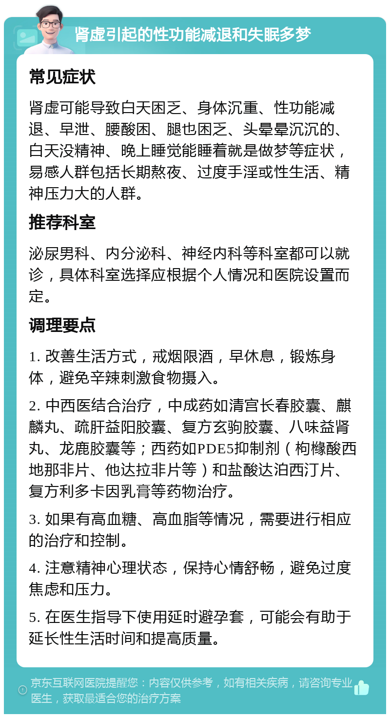 肾虚引起的性功能减退和失眠多梦 常见症状 肾虚可能导致白天困乏、身体沉重、性功能减退、早泄、腰酸困、腿也困乏、头晕晕沉沉的、白天没精神、晚上睡觉能睡着就是做梦等症状，易感人群包括长期熬夜、过度手淫或性生活、精神压力大的人群。 推荐科室 泌尿男科、内分泌科、神经内科等科室都可以就诊，具体科室选择应根据个人情况和医院设置而定。 调理要点 1. 改善生活方式，戒烟限酒，早休息，锻炼身体，避免辛辣刺激食物摄入。 2. 中西医结合治疗，中成药如清宫长春胶囊、麒麟丸、疏肝益阳胶囊、复方玄驹胶囊、八味益肾丸、龙鹿胶囊等；西药如PDE5抑制剂（枸橼酸西地那非片、他达拉非片等）和盐酸达泊西汀片、复方利多卡因乳膏等药物治疗。 3. 如果有高血糖、高血脂等情况，需要进行相应的治疗和控制。 4. 注意精神心理状态，保持心情舒畅，避免过度焦虑和压力。 5. 在医生指导下使用延时避孕套，可能会有助于延长性生活时间和提高质量。