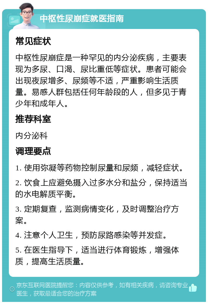 中枢性尿崩症就医指南 常见症状 中枢性尿崩症是一种罕见的内分泌疾病，主要表现为多尿、口渴、尿比重低等症状。患者可能会出现夜尿增多、尿频等不适，严重影响生活质量。易感人群包括任何年龄段的人，但多见于青少年和成年人。 推荐科室 内分泌科 调理要点 1. 使用弥凝等药物控制尿量和尿频，减轻症状。 2. 饮食上应避免摄入过多水分和盐分，保持适当的水电解质平衡。 3. 定期复查，监测病情变化，及时调整治疗方案。 4. 注意个人卫生，预防尿路感染等并发症。 5. 在医生指导下，适当进行体育锻炼，增强体质，提高生活质量。