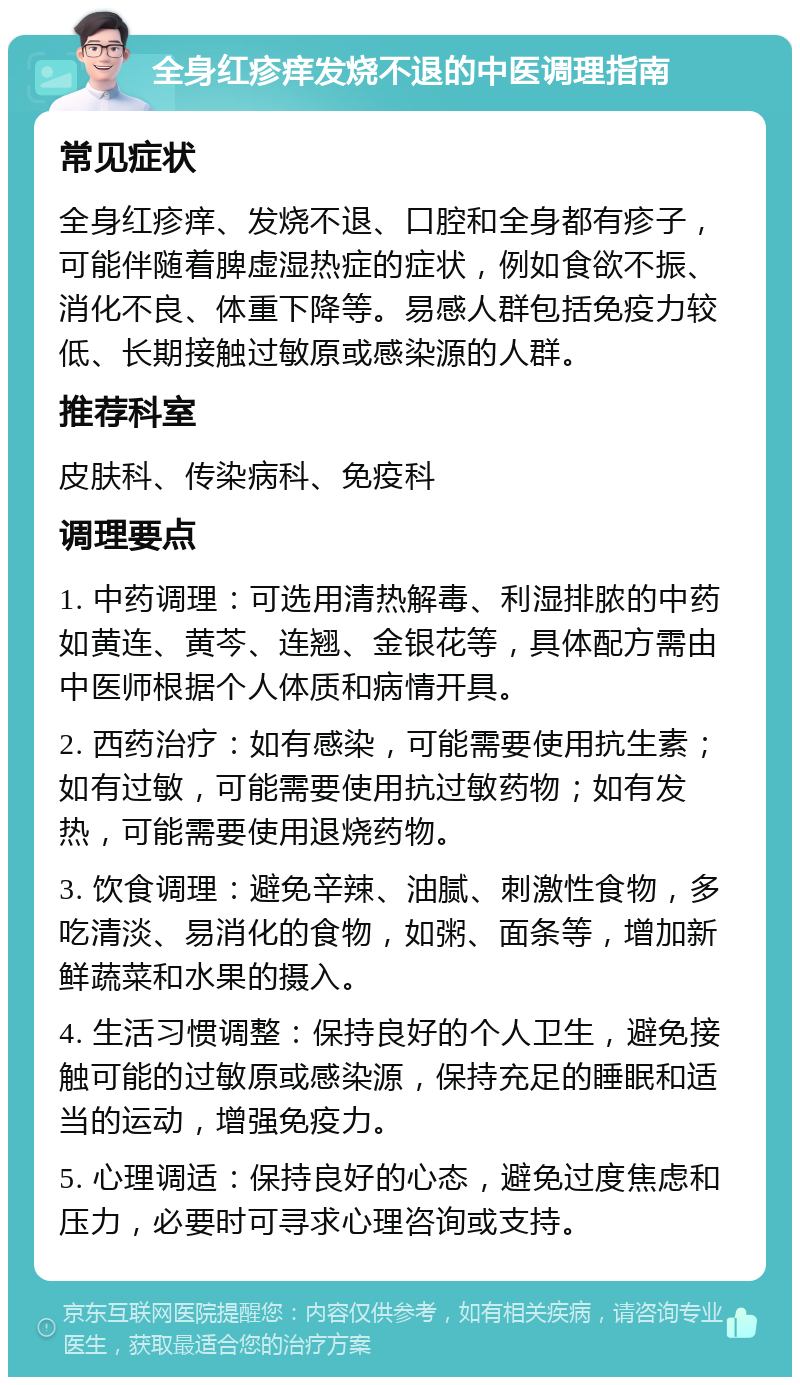 全身红疹痒发烧不退的中医调理指南 常见症状 全身红疹痒、发烧不退、口腔和全身都有疹子，可能伴随着脾虚湿热症的症状，例如食欲不振、消化不良、体重下降等。易感人群包括免疫力较低、长期接触过敏原或感染源的人群。 推荐科室 皮肤科、传染病科、免疫科 调理要点 1. 中药调理：可选用清热解毒、利湿排脓的中药如黄连、黄芩、连翘、金银花等，具体配方需由中医师根据个人体质和病情开具。 2. 西药治疗：如有感染，可能需要使用抗生素；如有过敏，可能需要使用抗过敏药物；如有发热，可能需要使用退烧药物。 3. 饮食调理：避免辛辣、油腻、刺激性食物，多吃清淡、易消化的食物，如粥、面条等，增加新鲜蔬菜和水果的摄入。 4. 生活习惯调整：保持良好的个人卫生，避免接触可能的过敏原或感染源，保持充足的睡眠和适当的运动，增强免疫力。 5. 心理调适：保持良好的心态，避免过度焦虑和压力，必要时可寻求心理咨询或支持。