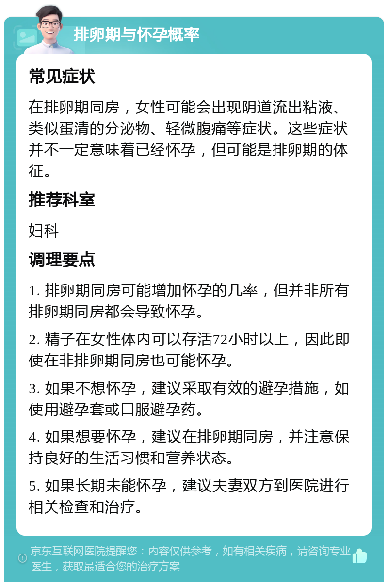 排卵期与怀孕概率 常见症状 在排卵期同房，女性可能会出现阴道流出粘液、类似蛋清的分泌物、轻微腹痛等症状。这些症状并不一定意味着已经怀孕，但可能是排卵期的体征。 推荐科室 妇科 调理要点 1. 排卵期同房可能增加怀孕的几率，但并非所有排卵期同房都会导致怀孕。 2. 精子在女性体内可以存活72小时以上，因此即使在非排卵期同房也可能怀孕。 3. 如果不想怀孕，建议采取有效的避孕措施，如使用避孕套或口服避孕药。 4. 如果想要怀孕，建议在排卵期同房，并注意保持良好的生活习惯和营养状态。 5. 如果长期未能怀孕，建议夫妻双方到医院进行相关检查和治疗。