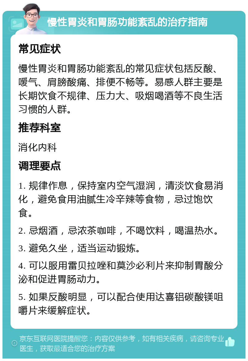 慢性胃炎和胃肠功能紊乱的治疗指南 常见症状 慢性胃炎和胃肠功能紊乱的常见症状包括反酸、嗳气、肩膀酸痛、排便不畅等。易感人群主要是长期饮食不规律、压力大、吸烟喝酒等不良生活习惯的人群。 推荐科室 消化内科 调理要点 1. 规律作息，保持室内空气湿润，清淡饮食易消化，避免食用油腻生冷辛辣等食物，忌过饱饮食。 2. 忌烟酒，忌浓茶咖啡，不喝饮料，喝温热水。 3. 避免久坐，适当运动锻炼。 4. 可以服用雷贝拉唑和莫沙必利片来抑制胃酸分泌和促进胃肠动力。 5. 如果反酸明显，可以配合使用达喜铝碳酸镁咀嚼片来缓解症状。