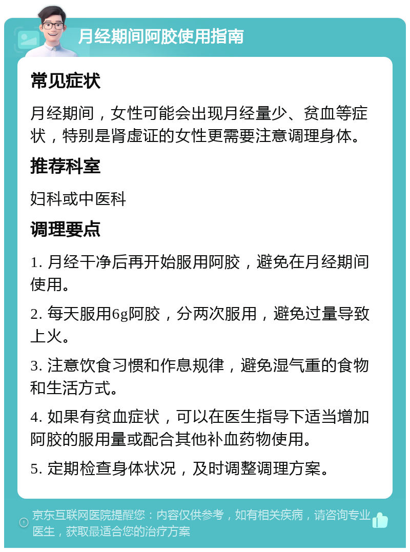 月经期间阿胶使用指南 常见症状 月经期间，女性可能会出现月经量少、贫血等症状，特别是肾虚证的女性更需要注意调理身体。 推荐科室 妇科或中医科 调理要点 1. 月经干净后再开始服用阿胶，避免在月经期间使用。 2. 每天服用6g阿胶，分两次服用，避免过量导致上火。 3. 注意饮食习惯和作息规律，避免湿气重的食物和生活方式。 4. 如果有贫血症状，可以在医生指导下适当增加阿胶的服用量或配合其他补血药物使用。 5. 定期检查身体状况，及时调整调理方案。