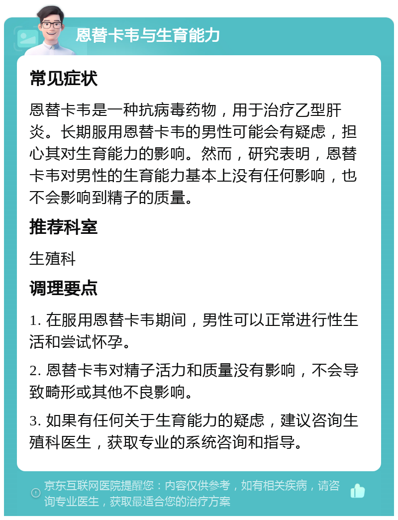 恩替卡韦与生育能力 常见症状 恩替卡韦是一种抗病毒药物，用于治疗乙型肝炎。长期服用恩替卡韦的男性可能会有疑虑，担心其对生育能力的影响。然而，研究表明，恩替卡韦对男性的生育能力基本上没有任何影响，也不会影响到精子的质量。 推荐科室 生殖科 调理要点 1. 在服用恩替卡韦期间，男性可以正常进行性生活和尝试怀孕。 2. 恩替卡韦对精子活力和质量没有影响，不会导致畸形或其他不良影响。 3. 如果有任何关于生育能力的疑虑，建议咨询生殖科医生，获取专业的系统咨询和指导。