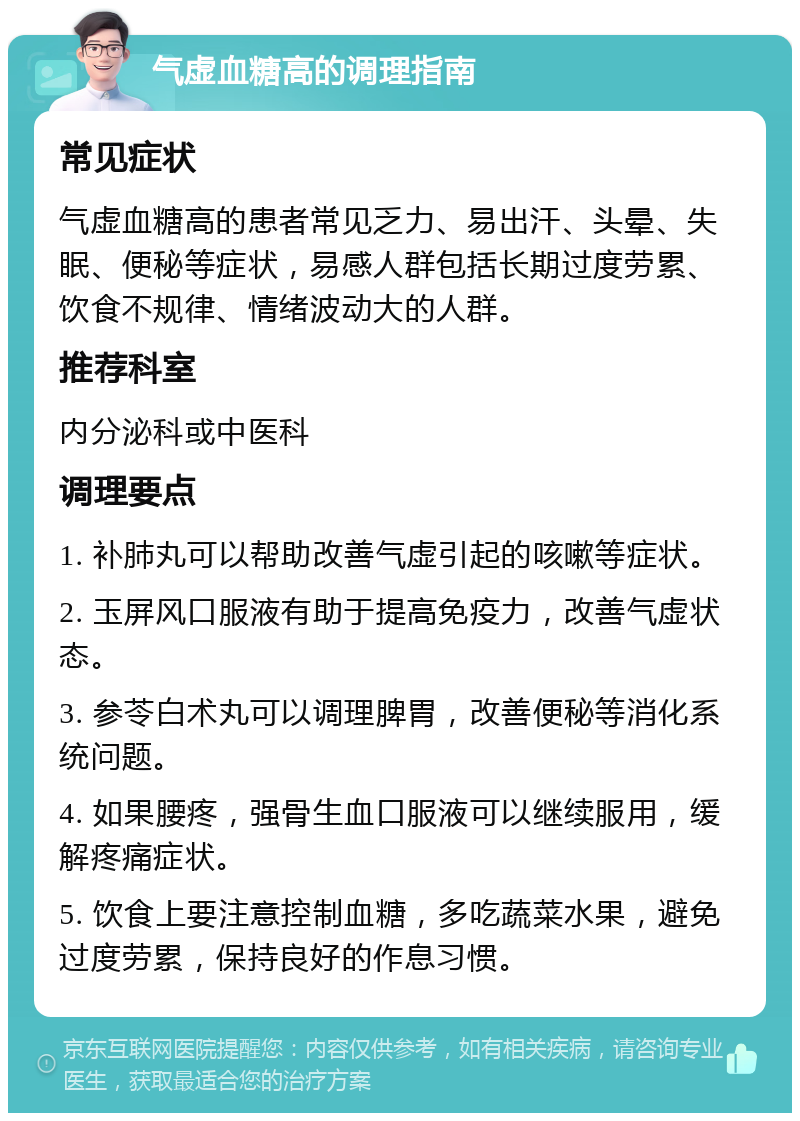 气虚血糖高的调理指南 常见症状 气虚血糖高的患者常见乏力、易出汗、头晕、失眠、便秘等症状，易感人群包括长期过度劳累、饮食不规律、情绪波动大的人群。 推荐科室 内分泌科或中医科 调理要点 1. 补肺丸可以帮助改善气虚引起的咳嗽等症状。 2. 玉屏风口服液有助于提高免疫力，改善气虚状态。 3. 参苓白术丸可以调理脾胃，改善便秘等消化系统问题。 4. 如果腰疼，强骨生血口服液可以继续服用，缓解疼痛症状。 5. 饮食上要注意控制血糖，多吃蔬菜水果，避免过度劳累，保持良好的作息习惯。