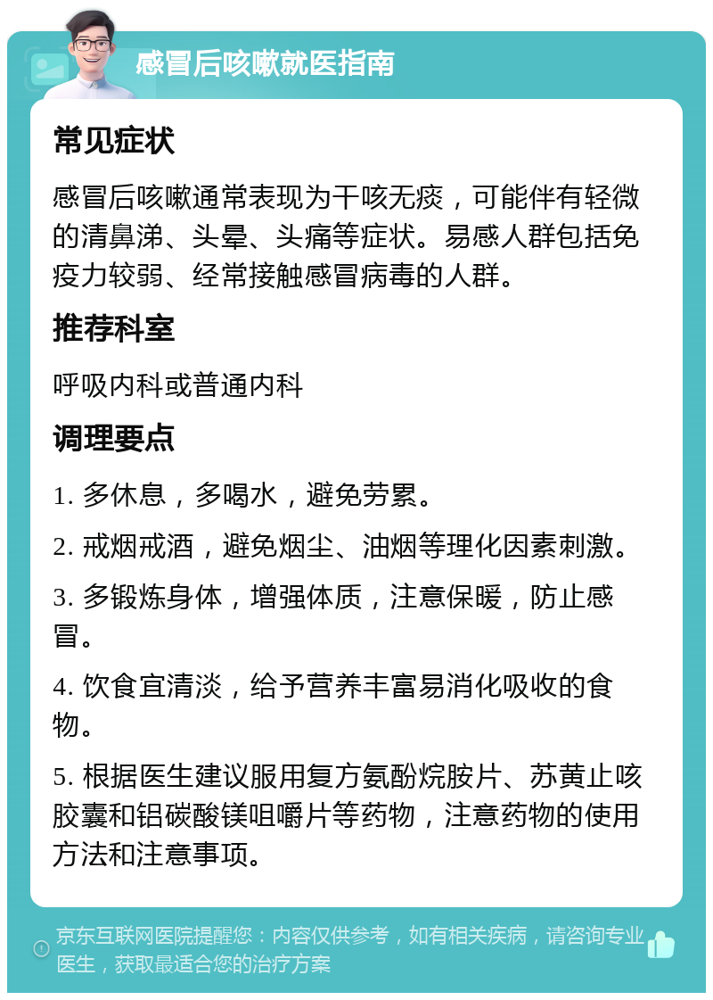 感冒后咳嗽就医指南 常见症状 感冒后咳嗽通常表现为干咳无痰，可能伴有轻微的清鼻涕、头晕、头痛等症状。易感人群包括免疫力较弱、经常接触感冒病毒的人群。 推荐科室 呼吸内科或普通内科 调理要点 1. 多休息，多喝水，避免劳累。 2. 戒烟戒酒，避免烟尘、油烟等理化因素刺激。 3. 多锻炼身体，增强体质，注意保暖，防止感冒。 4. 饮食宜清淡，给予营养丰富易消化吸收的食物。 5. 根据医生建议服用复方氨酚烷胺片、苏黄止咳胶囊和铝碳酸镁咀嚼片等药物，注意药物的使用方法和注意事项。