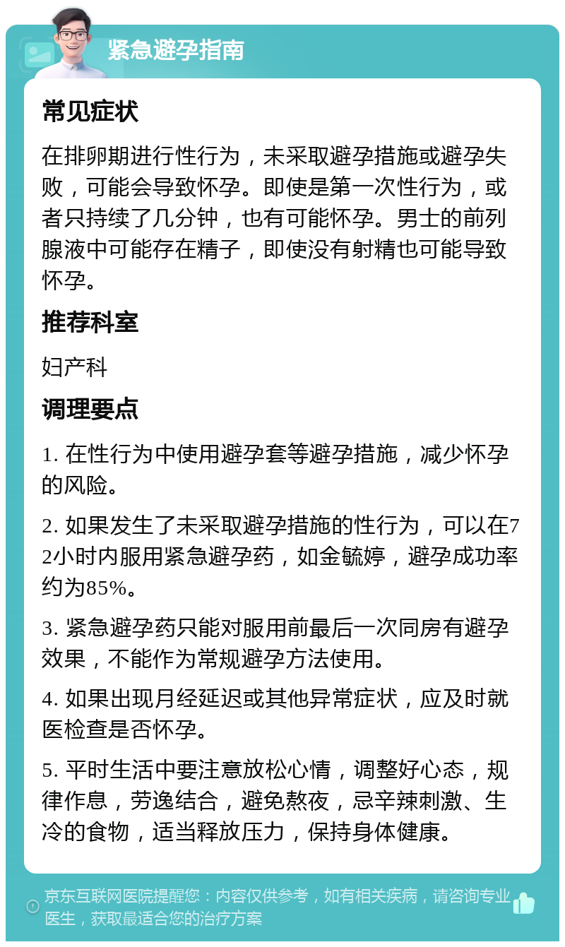 紧急避孕指南 常见症状 在排卵期进行性行为，未采取避孕措施或避孕失败，可能会导致怀孕。即使是第一次性行为，或者只持续了几分钟，也有可能怀孕。男士的前列腺液中可能存在精子，即使没有射精也可能导致怀孕。 推荐科室 妇产科 调理要点 1. 在性行为中使用避孕套等避孕措施，减少怀孕的风险。 2. 如果发生了未采取避孕措施的性行为，可以在72小时内服用紧急避孕药，如金毓婷，避孕成功率约为85%。 3. 紧急避孕药只能对服用前最后一次同房有避孕效果，不能作为常规避孕方法使用。 4. 如果出现月经延迟或其他异常症状，应及时就医检查是否怀孕。 5. 平时生活中要注意放松心情，调整好心态，规律作息，劳逸结合，避免熬夜，忌辛辣刺激、生冷的食物，适当释放压力，保持身体健康。