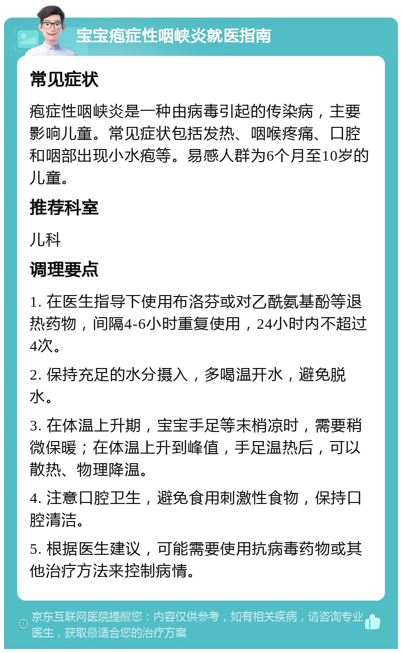 宝宝疱症性咽峡炎就医指南 常见症状 疱症性咽峡炎是一种由病毒引起的传染病，主要影响儿童。常见症状包括发热、咽喉疼痛、口腔和咽部出现小水疱等。易感人群为6个月至10岁的儿童。 推荐科室 儿科 调理要点 1. 在医生指导下使用布洛芬或对乙酰氨基酚等退热药物，间隔4-6小时重复使用，24小时内不超过4次。 2. 保持充足的水分摄入，多喝温开水，避免脱水。 3. 在体温上升期，宝宝手足等末梢凉时，需要稍微保暖；在体温上升到峰值，手足温热后，可以散热、物理降温。 4. 注意口腔卫生，避免食用刺激性食物，保持口腔清洁。 5. 根据医生建议，可能需要使用抗病毒药物或其他治疗方法来控制病情。