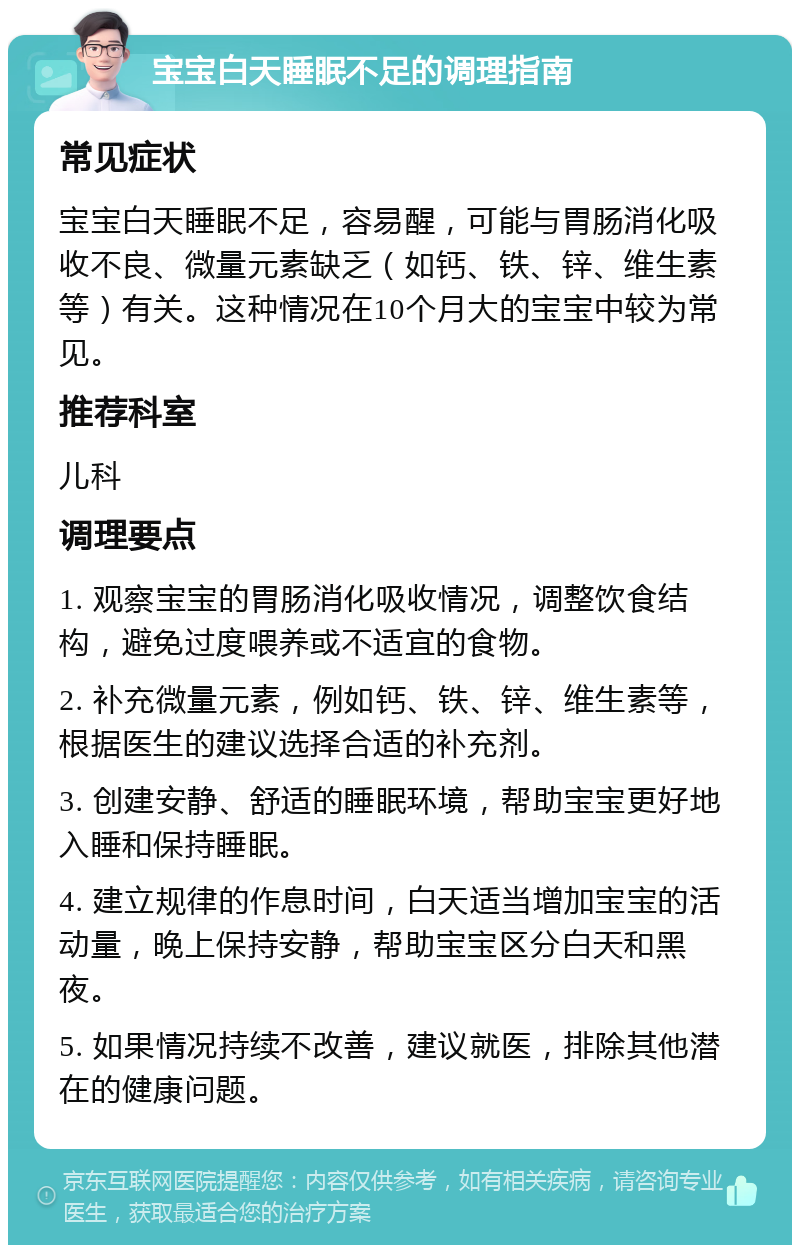 宝宝白天睡眠不足的调理指南 常见症状 宝宝白天睡眠不足，容易醒，可能与胃肠消化吸收不良、微量元素缺乏（如钙、铁、锌、维生素等）有关。这种情况在10个月大的宝宝中较为常见。 推荐科室 儿科 调理要点 1. 观察宝宝的胃肠消化吸收情况，调整饮食结构，避免过度喂养或不适宜的食物。 2. 补充微量元素，例如钙、铁、锌、维生素等，根据医生的建议选择合适的补充剂。 3. 创建安静、舒适的睡眠环境，帮助宝宝更好地入睡和保持睡眠。 4. 建立规律的作息时间，白天适当增加宝宝的活动量，晚上保持安静，帮助宝宝区分白天和黑夜。 5. 如果情况持续不改善，建议就医，排除其他潜在的健康问题。