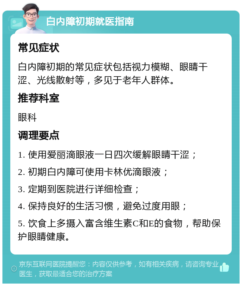 白内障初期就医指南 常见症状 白内障初期的常见症状包括视力模糊、眼睛干涩、光线散射等，多见于老年人群体。 推荐科室 眼科 调理要点 1. 使用爱丽滴眼液一日四次缓解眼睛干涩； 2. 初期白内障可使用卡林优滴眼液； 3. 定期到医院进行详细检查； 4. 保持良好的生活习惯，避免过度用眼； 5. 饮食上多摄入富含维生素C和E的食物，帮助保护眼睛健康。