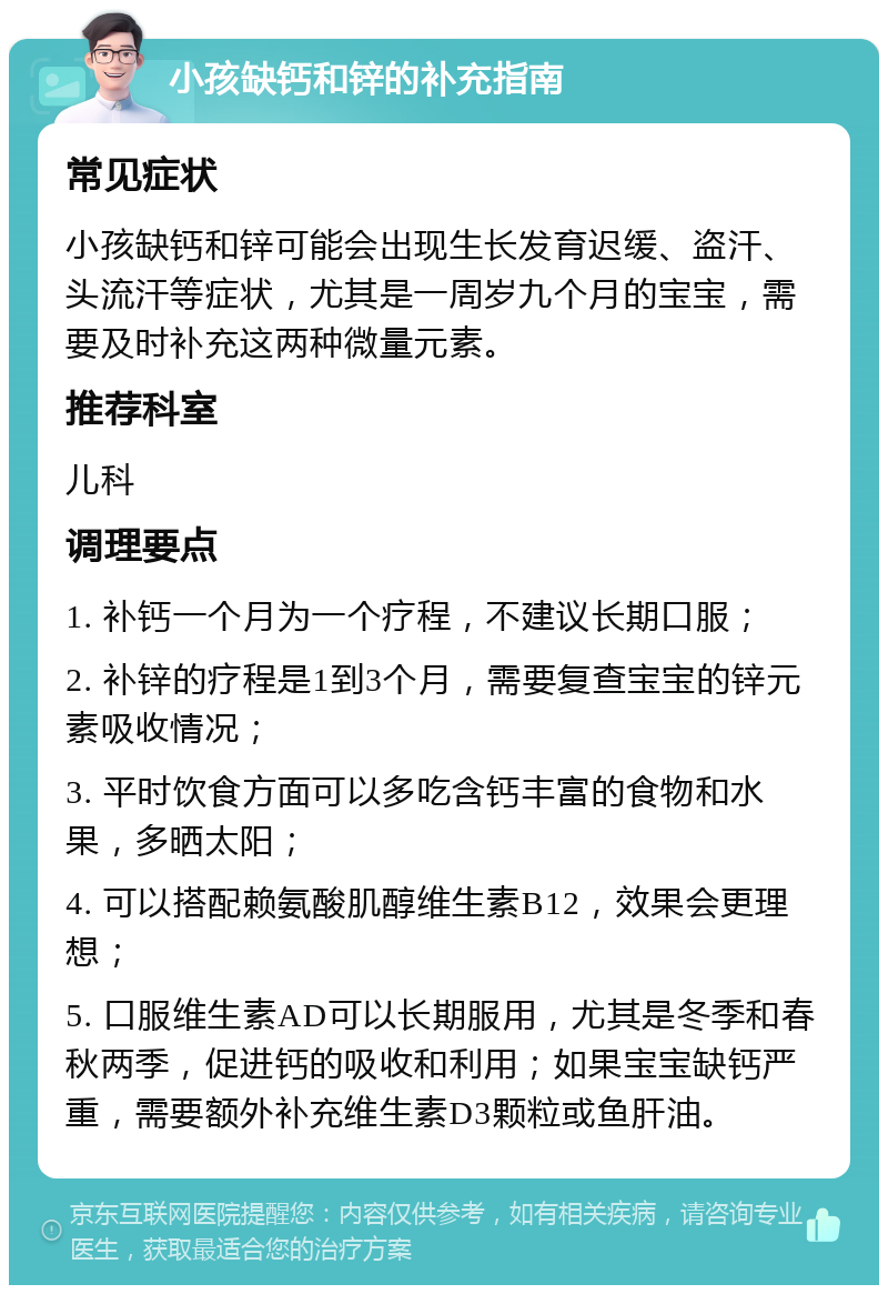 小孩缺钙和锌的补充指南 常见症状 小孩缺钙和锌可能会出现生长发育迟缓、盗汗、头流汗等症状，尤其是一周岁九个月的宝宝，需要及时补充这两种微量元素。 推荐科室 儿科 调理要点 1. 补钙一个月为一个疗程，不建议长期口服； 2. 补锌的疗程是1到3个月，需要复查宝宝的锌元素吸收情况； 3. 平时饮食方面可以多吃含钙丰富的食物和水果，多晒太阳； 4. 可以搭配赖氨酸肌醇维生素B12，效果会更理想； 5. 口服维生素AD可以长期服用，尤其是冬季和春秋两季，促进钙的吸收和利用；如果宝宝缺钙严重，需要额外补充维生素D3颗粒或鱼肝油。