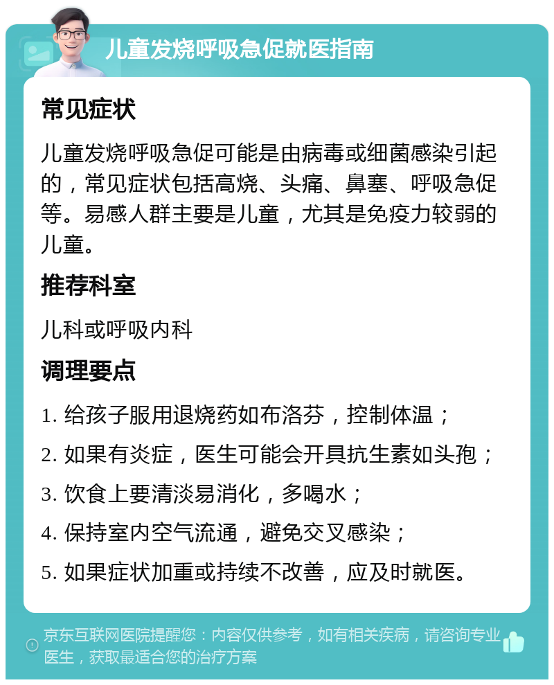 儿童发烧呼吸急促就医指南 常见症状 儿童发烧呼吸急促可能是由病毒或细菌感染引起的，常见症状包括高烧、头痛、鼻塞、呼吸急促等。易感人群主要是儿童，尤其是免疫力较弱的儿童。 推荐科室 儿科或呼吸内科 调理要点 1. 给孩子服用退烧药如布洛芬，控制体温； 2. 如果有炎症，医生可能会开具抗生素如头孢； 3. 饮食上要清淡易消化，多喝水； 4. 保持室内空气流通，避免交叉感染； 5. 如果症状加重或持续不改善，应及时就医。