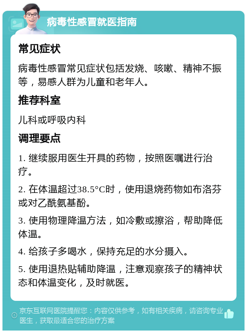 病毒性感冒就医指南 常见症状 病毒性感冒常见症状包括发烧、咳嗽、精神不振等，易感人群为儿童和老年人。 推荐科室 儿科或呼吸内科 调理要点 1. 继续服用医生开具的药物，按照医嘱进行治疗。 2. 在体温超过38.5°C时，使用退烧药物如布洛芬或对乙酰氨基酚。 3. 使用物理降温方法，如冷敷或擦浴，帮助降低体温。 4. 给孩子多喝水，保持充足的水分摄入。 5. 使用退热贴辅助降温，注意观察孩子的精神状态和体温变化，及时就医。