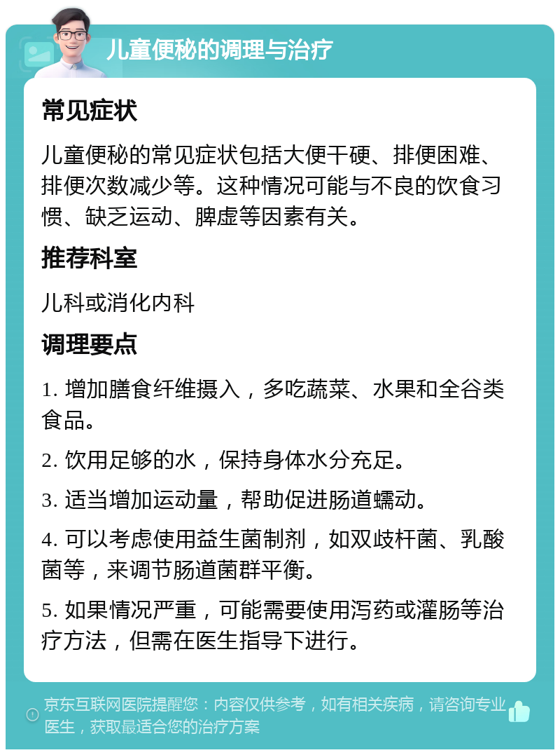 儿童便秘的调理与治疗 常见症状 儿童便秘的常见症状包括大便干硬、排便困难、排便次数减少等。这种情况可能与不良的饮食习惯、缺乏运动、脾虚等因素有关。 推荐科室 儿科或消化内科 调理要点 1. 增加膳食纤维摄入，多吃蔬菜、水果和全谷类食品。 2. 饮用足够的水，保持身体水分充足。 3. 适当增加运动量，帮助促进肠道蠕动。 4. 可以考虑使用益生菌制剂，如双歧杆菌、乳酸菌等，来调节肠道菌群平衡。 5. 如果情况严重，可能需要使用泻药或灌肠等治疗方法，但需在医生指导下进行。