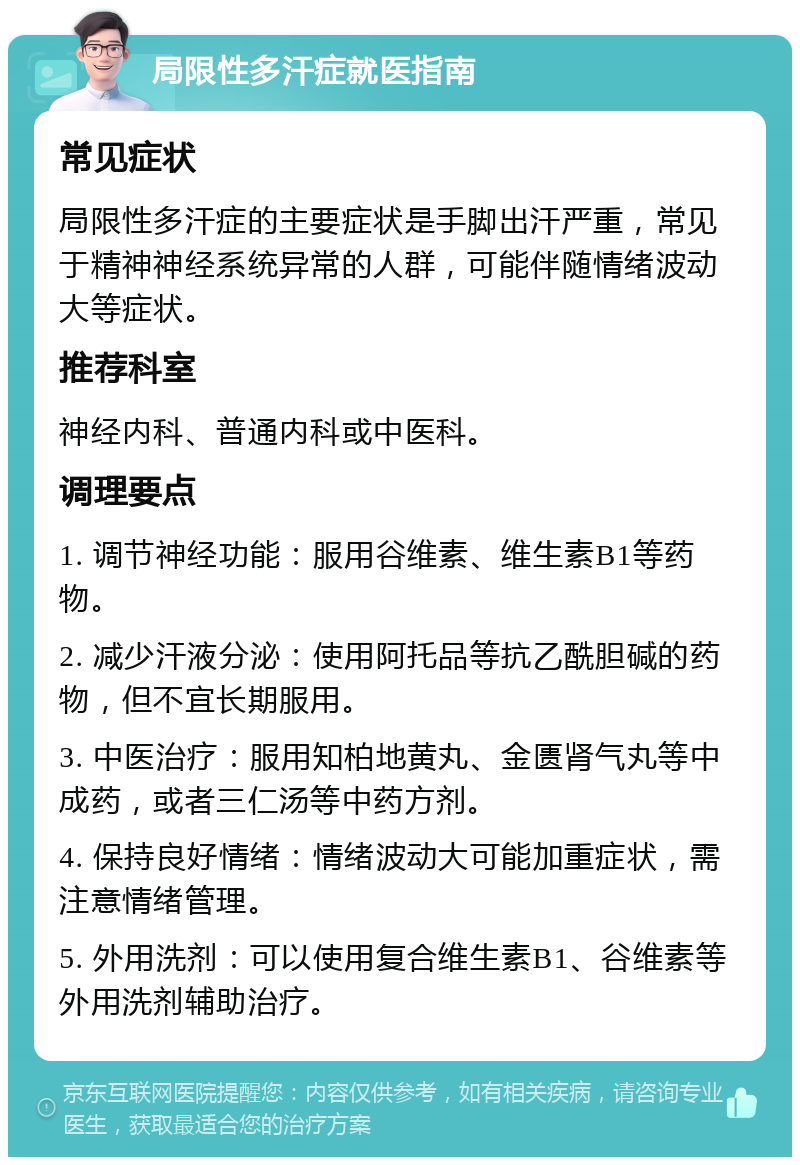 局限性多汗症就医指南 常见症状 局限性多汗症的主要症状是手脚出汗严重，常见于精神神经系统异常的人群，可能伴随情绪波动大等症状。 推荐科室 神经内科、普通内科或中医科。 调理要点 1. 调节神经功能：服用谷维素、维生素B1等药物。 2. 减少汗液分泌：使用阿托品等抗乙酰胆碱的药物，但不宜长期服用。 3. 中医治疗：服用知柏地黄丸、金匮肾气丸等中成药，或者三仁汤等中药方剂。 4. 保持良好情绪：情绪波动大可能加重症状，需注意情绪管理。 5. 外用洗剂：可以使用复合维生素B1、谷维素等外用洗剂辅助治疗。