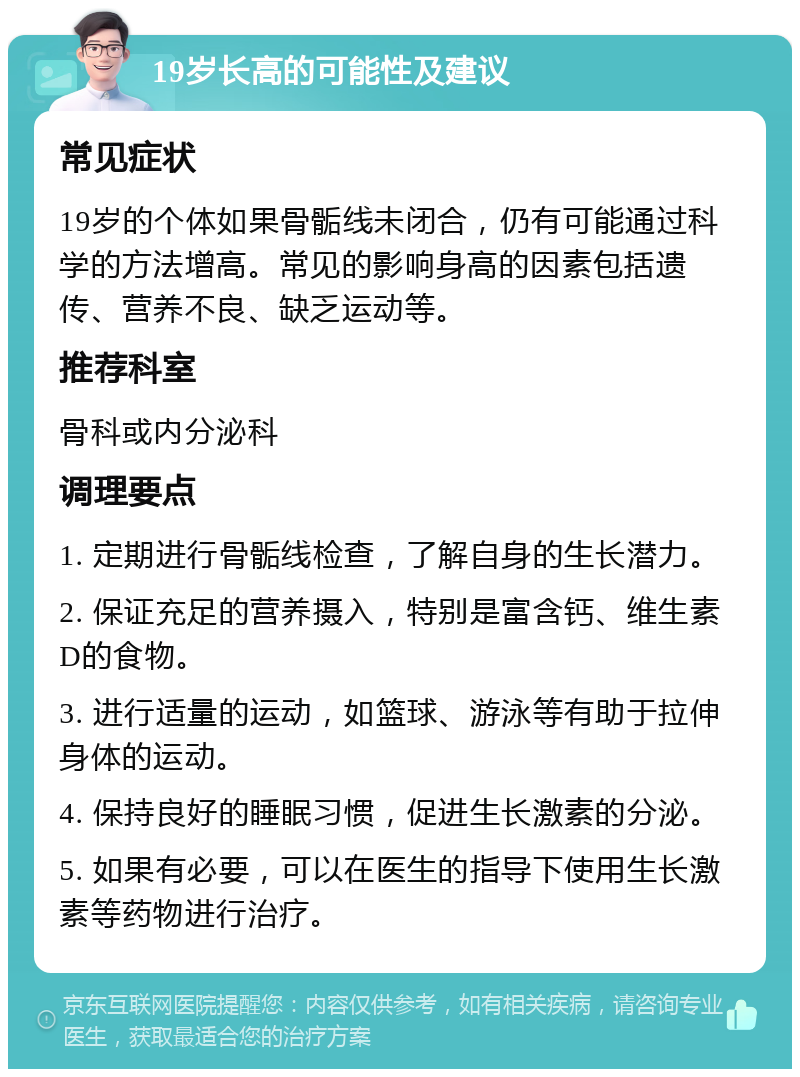 19岁长高的可能性及建议 常见症状 19岁的个体如果骨骺线未闭合，仍有可能通过科学的方法增高。常见的影响身高的因素包括遗传、营养不良、缺乏运动等。 推荐科室 骨科或内分泌科 调理要点 1. 定期进行骨骺线检查，了解自身的生长潜力。 2. 保证充足的营养摄入，特别是富含钙、维生素D的食物。 3. 进行适量的运动，如篮球、游泳等有助于拉伸身体的运动。 4. 保持良好的睡眠习惯，促进生长激素的分泌。 5. 如果有必要，可以在医生的指导下使用生长激素等药物进行治疗。