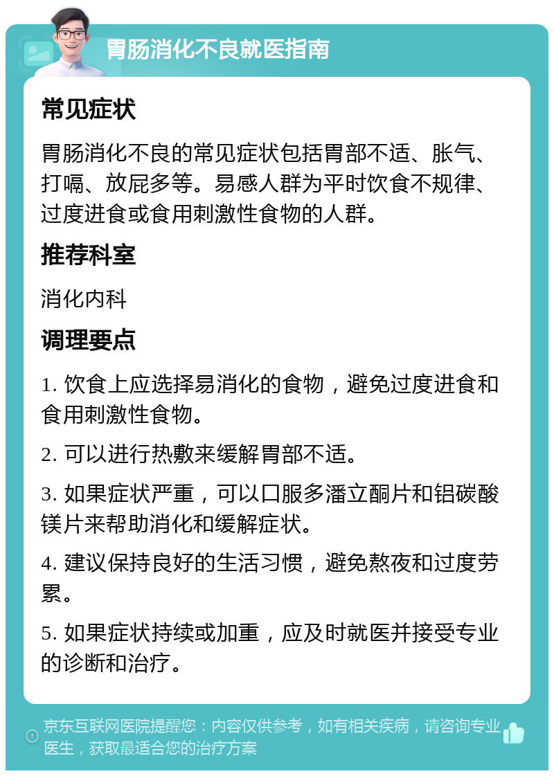 胃肠消化不良就医指南 常见症状 胃肠消化不良的常见症状包括胃部不适、胀气、打嗝、放屁多等。易感人群为平时饮食不规律、过度进食或食用刺激性食物的人群。 推荐科室 消化内科 调理要点 1. 饮食上应选择易消化的食物，避免过度进食和食用刺激性食物。 2. 可以进行热敷来缓解胃部不适。 3. 如果症状严重，可以口服多潘立酮片和铝碳酸镁片来帮助消化和缓解症状。 4. 建议保持良好的生活习惯，避免熬夜和过度劳累。 5. 如果症状持续或加重，应及时就医并接受专业的诊断和治疗。