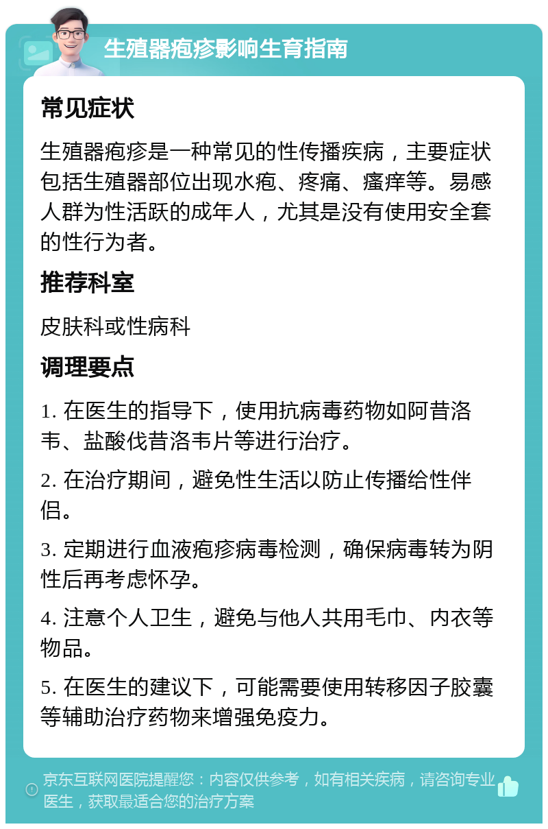 生殖器疱疹影响生育指南 常见症状 生殖器疱疹是一种常见的性传播疾病，主要症状包括生殖器部位出现水疱、疼痛、瘙痒等。易感人群为性活跃的成年人，尤其是没有使用安全套的性行为者。 推荐科室 皮肤科或性病科 调理要点 1. 在医生的指导下，使用抗病毒药物如阿昔洛韦、盐酸伐昔洛韦片等进行治疗。 2. 在治疗期间，避免性生活以防止传播给性伴侣。 3. 定期进行血液疱疹病毒检测，确保病毒转为阴性后再考虑怀孕。 4. 注意个人卫生，避免与他人共用毛巾、内衣等物品。 5. 在医生的建议下，可能需要使用转移因子胶囊等辅助治疗药物来增强免疫力。