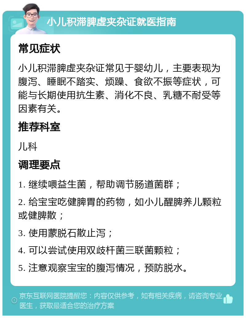 小儿积滞脾虚夹杂证就医指南 常见症状 小儿积滞脾虚夹杂证常见于婴幼儿，主要表现为腹泻、睡眠不踏实、烦躁、食欲不振等症状，可能与长期使用抗生素、消化不良、乳糖不耐受等因素有关。 推荐科室 儿科 调理要点 1. 继续喂益生菌，帮助调节肠道菌群； 2. 给宝宝吃健脾胃的药物，如小儿醒脾养儿颗粒或健脾散； 3. 使用蒙脱石散止泻； 4. 可以尝试使用双歧杆菌三联菌颗粒； 5. 注意观察宝宝的腹泻情况，预防脱水。