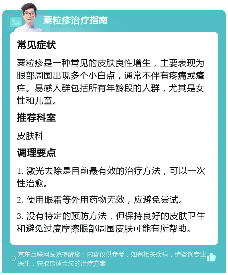 粟粒疹治疗指南 常见症状 粟粒疹是一种常见的皮肤良性增生，主要表现为眼部周围出现多个小白点，通常不伴有疼痛或瘙痒。易感人群包括所有年龄段的人群，尤其是女性和儿童。 推荐科室 皮肤科 调理要点 1. 激光去除是目前最有效的治疗方法，可以一次性治愈。 2. 使用眼霜等外用药物无效，应避免尝试。 3. 没有特定的预防方法，但保持良好的皮肤卫生和避免过度摩擦眼部周围皮肤可能有所帮助。