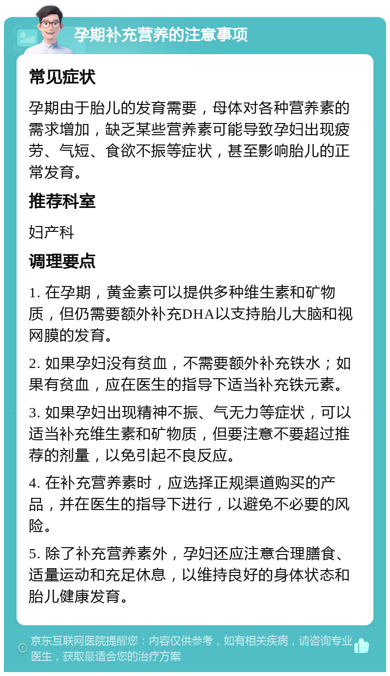 孕期补充营养的注意事项 常见症状 孕期由于胎儿的发育需要，母体对各种营养素的需求增加，缺乏某些营养素可能导致孕妇出现疲劳、气短、食欲不振等症状，甚至影响胎儿的正常发育。 推荐科室 妇产科 调理要点 1. 在孕期，黄金素可以提供多种维生素和矿物质，但仍需要额外补充DHA以支持胎儿大脑和视网膜的发育。 2. 如果孕妇没有贫血，不需要额外补充铁水；如果有贫血，应在医生的指导下适当补充铁元素。 3. 如果孕妇出现精神不振、气无力等症状，可以适当补充维生素和矿物质，但要注意不要超过推荐的剂量，以免引起不良反应。 4. 在补充营养素时，应选择正规渠道购买的产品，并在医生的指导下进行，以避免不必要的风险。 5. 除了补充营养素外，孕妇还应注意合理膳食、适量运动和充足休息，以维持良好的身体状态和胎儿健康发育。