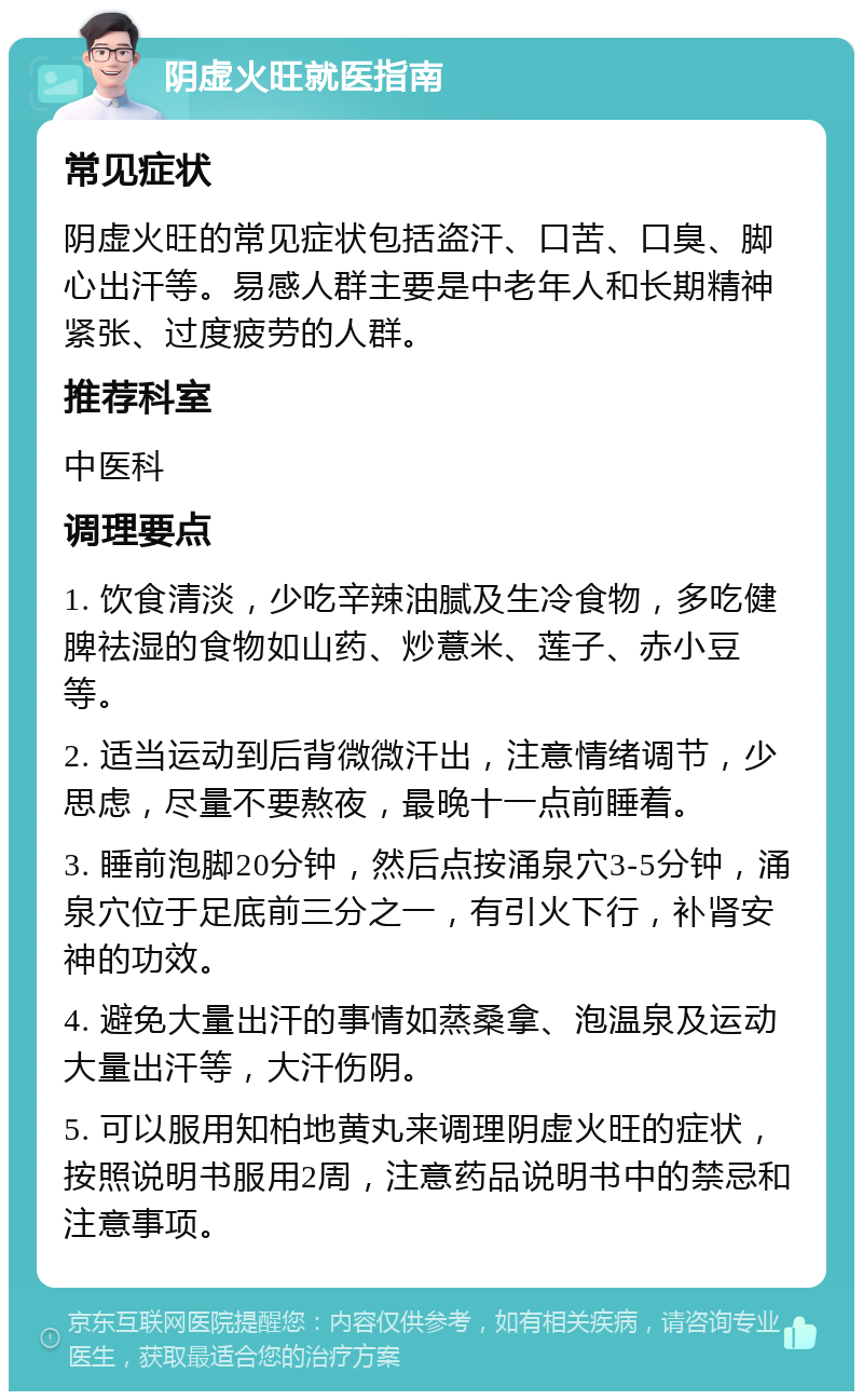 阴虚火旺就医指南 常见症状 阴虚火旺的常见症状包括盗汗、口苦、口臭、脚心出汗等。易感人群主要是中老年人和长期精神紧张、过度疲劳的人群。 推荐科室 中医科 调理要点 1. 饮食清淡，少吃辛辣油腻及生冷食物，多吃健脾祛湿的食物如山药、炒薏米、莲子、赤小豆等。 2. 适当运动到后背微微汗出，注意情绪调节，少思虑，尽量不要熬夜，最晚十一点前睡着。 3. 睡前泡脚20分钟，然后点按涌泉穴3-5分钟，涌泉穴位于足底前三分之一，有引火下行，补肾安神的功效。 4. 避免大量出汗的事情如蒸桑拿、泡温泉及运动大量出汗等，大汗伤阴。 5. 可以服用知柏地黄丸来调理阴虚火旺的症状，按照说明书服用2周，注意药品说明书中的禁忌和注意事项。