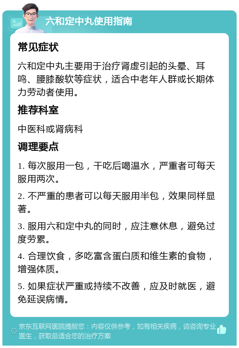 六和定中丸使用指南 常见症状 六和定中丸主要用于治疗肾虚引起的头晕、耳鸣、腰膝酸软等症状，适合中老年人群或长期体力劳动者使用。 推荐科室 中医科或肾病科 调理要点 1. 每次服用一包，干吃后喝温水，严重者可每天服用两次。 2. 不严重的患者可以每天服用半包，效果同样显著。 3. 服用六和定中丸的同时，应注意休息，避免过度劳累。 4. 合理饮食，多吃富含蛋白质和维生素的食物，增强体质。 5. 如果症状严重或持续不改善，应及时就医，避免延误病情。