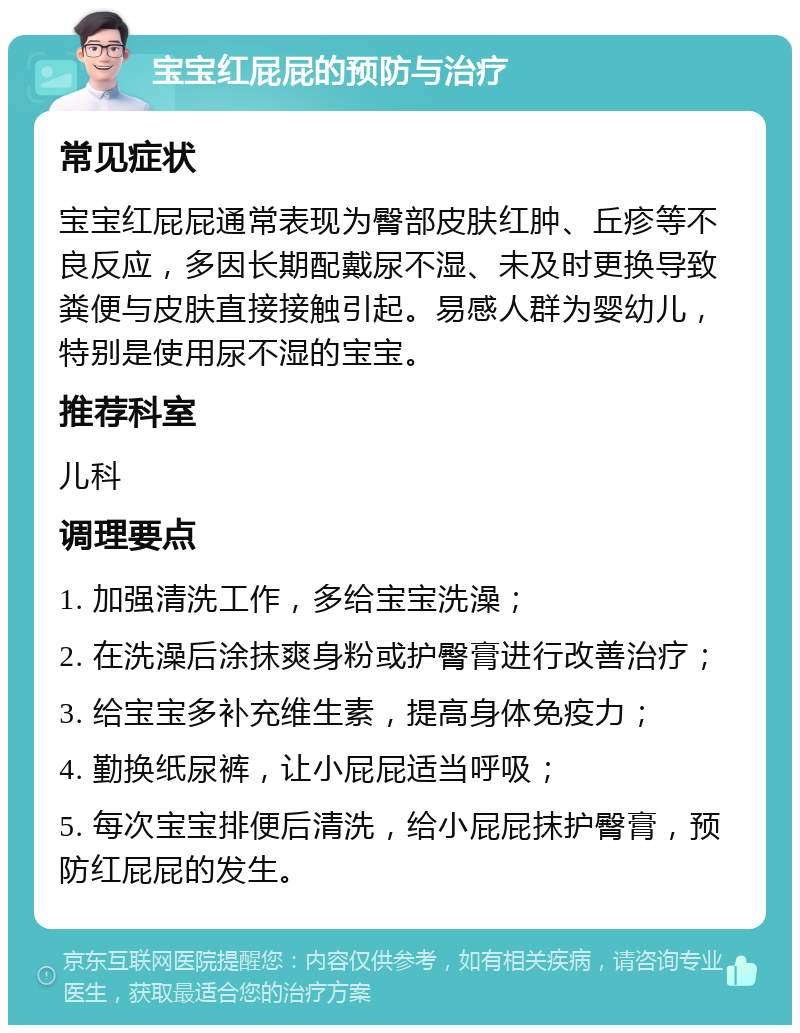 宝宝红屁屁的预防与治疗 常见症状 宝宝红屁屁通常表现为臀部皮肤红肿、丘疹等不良反应，多因长期配戴尿不湿、未及时更换导致粪便与皮肤直接接触引起。易感人群为婴幼儿，特别是使用尿不湿的宝宝。 推荐科室 儿科 调理要点 1. 加强清洗工作，多给宝宝洗澡； 2. 在洗澡后涂抹爽身粉或护臀膏进行改善治疗； 3. 给宝宝多补充维生素，提高身体免疫力； 4. 勤换纸尿裤，让小屁屁适当呼吸； 5. 每次宝宝排便后清洗，给小屁屁抹护臀膏，预防红屁屁的发生。