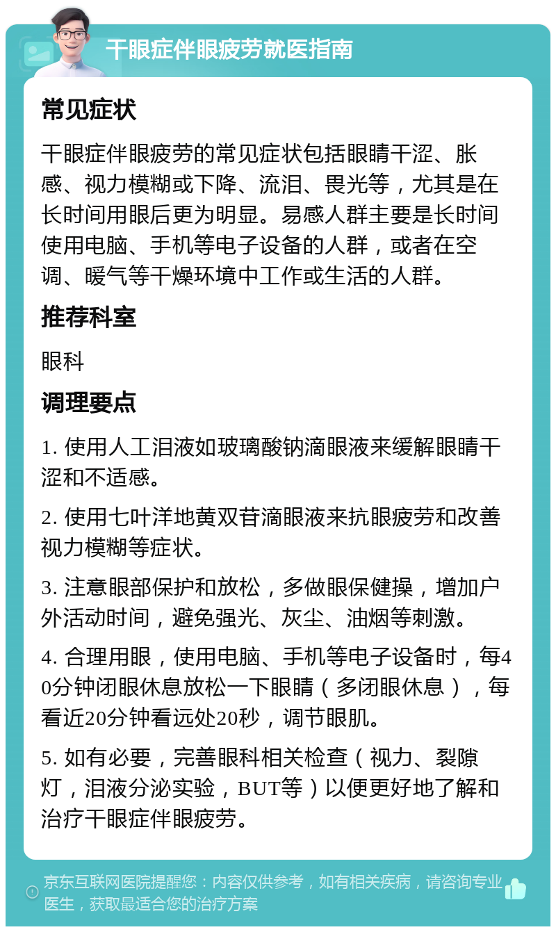 干眼症伴眼疲劳就医指南 常见症状 干眼症伴眼疲劳的常见症状包括眼睛干涩、胀感、视力模糊或下降、流泪、畏光等，尤其是在长时间用眼后更为明显。易感人群主要是长时间使用电脑、手机等电子设备的人群，或者在空调、暖气等干燥环境中工作或生活的人群。 推荐科室 眼科 调理要点 1. 使用人工泪液如玻璃酸钠滴眼液来缓解眼睛干涩和不适感。 2. 使用七叶洋地黄双苷滴眼液来抗眼疲劳和改善视力模糊等症状。 3. 注意眼部保护和放松，多做眼保健操，增加户外活动时间，避免强光、灰尘、油烟等刺激。 4. 合理用眼，使用电脑、手机等电子设备时，每40分钟闭眼休息放松一下眼睛（多闭眼休息），每看近20分钟看远处20秒，调节眼肌。 5. 如有必要，完善眼科相关检查（视力、裂隙灯，泪液分泌实验，BUT等）以便更好地了解和治疗干眼症伴眼疲劳。