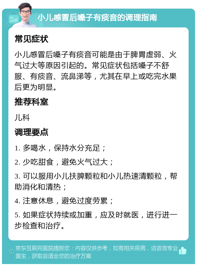 小儿感冒后嗓子有痰音的调理指南 常见症状 小儿感冒后嗓子有痰音可能是由于脾胃虚弱、火气过大等原因引起的。常见症状包括嗓子不舒服、有痰音、流鼻涕等，尤其在早上或吃完水果后更为明显。 推荐科室 儿科 调理要点 1. 多喝水，保持水分充足； 2. 少吃甜食，避免火气过大； 3. 可以服用小儿扶脾颗粒和小儿热速清颗粒，帮助消化和清热； 4. 注意休息，避免过度劳累； 5. 如果症状持续或加重，应及时就医，进行进一步检查和治疗。