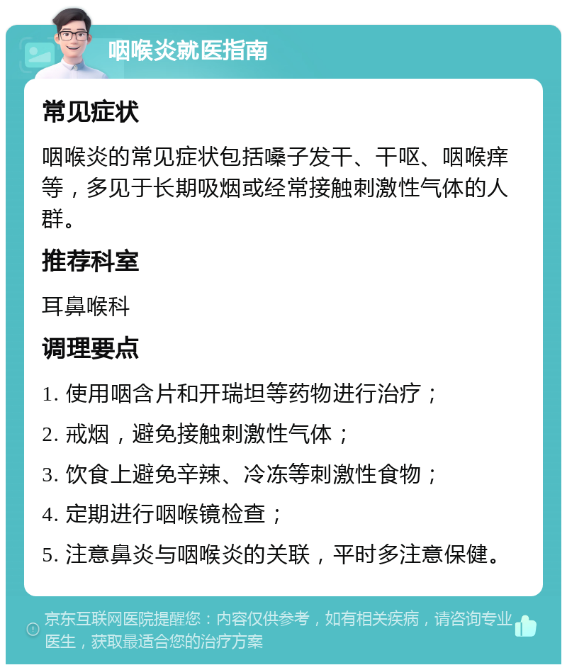 咽喉炎就医指南 常见症状 咽喉炎的常见症状包括嗓子发干、干呕、咽喉痒等，多见于长期吸烟或经常接触刺激性气体的人群。 推荐科室 耳鼻喉科 调理要点 1. 使用咽含片和开瑞坦等药物进行治疗； 2. 戒烟，避免接触刺激性气体； 3. 饮食上避免辛辣、冷冻等刺激性食物； 4. 定期进行咽喉镜检查； 5. 注意鼻炎与咽喉炎的关联，平时多注意保健。