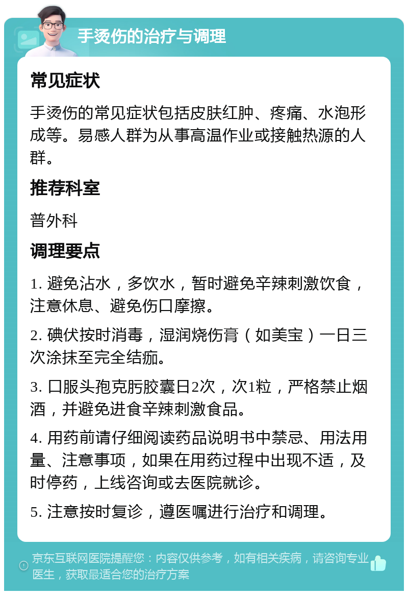 手烫伤的治疗与调理 常见症状 手烫伤的常见症状包括皮肤红肿、疼痛、水泡形成等。易感人群为从事高温作业或接触热源的人群。 推荐科室 普外科 调理要点 1. 避免沾水，多饮水，暂时避免辛辣刺激饮食，注意休息、避免伤口摩擦。 2. 碘伏按时消毒，湿润烧伤膏（如美宝）一日三次涂抹至完全结痂。 3. 口服头孢克肟胶囊日2次，次1粒，严格禁止烟酒，并避免进食辛辣刺激食品。 4. 用药前请仔细阅读药品说明书中禁忌、用法用量、注意事项，如果在用药过程中出现不适，及时停药，上线咨询或去医院就诊。 5. 注意按时复诊，遵医嘱进行治疗和调理。