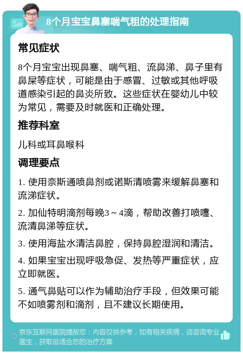 8个月宝宝鼻塞喘气粗的处理指南 常见症状 8个月宝宝出现鼻塞、喘气粗、流鼻涕、鼻子里有鼻屎等症状，可能是由于感冒、过敏或其他呼吸道感染引起的鼻炎所致。这些症状在婴幼儿中较为常见，需要及时就医和正确处理。 推荐科室 儿科或耳鼻喉科 调理要点 1. 使用奈斯通喷鼻剂或诺斯清喷雾来缓解鼻塞和流涕症状。 2. 加仙特明滴剂每晚3～4滴，帮助改善打喷嚏、流清鼻涕等症状。 3. 使用海盐水清洁鼻腔，保持鼻腔湿润和清洁。 4. 如果宝宝出现呼吸急促、发热等严重症状，应立即就医。 5. 通气鼻贴可以作为辅助治疗手段，但效果可能不如喷雾剂和滴剂，且不建议长期使用。