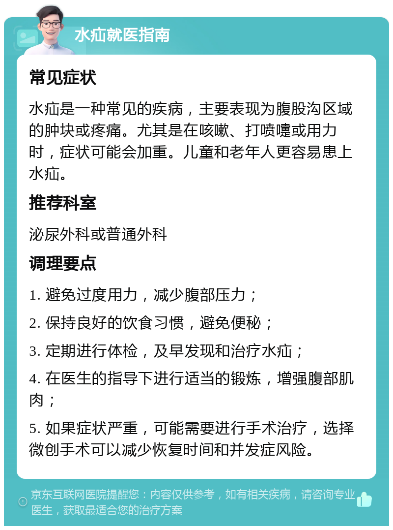 水疝就医指南 常见症状 水疝是一种常见的疾病，主要表现为腹股沟区域的肿块或疼痛。尤其是在咳嗽、打喷嚏或用力时，症状可能会加重。儿童和老年人更容易患上水疝。 推荐科室 泌尿外科或普通外科 调理要点 1. 避免过度用力，减少腹部压力； 2. 保持良好的饮食习惯，避免便秘； 3. 定期进行体检，及早发现和治疗水疝； 4. 在医生的指导下进行适当的锻炼，增强腹部肌肉； 5. 如果症状严重，可能需要进行手术治疗，选择微创手术可以减少恢复时间和并发症风险。